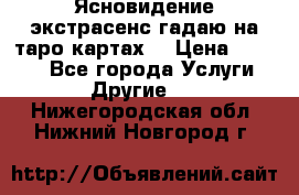 Ясновидение экстрасенс гадаю на таро картах  › Цена ­ 1 000 - Все города Услуги » Другие   . Нижегородская обл.,Нижний Новгород г.